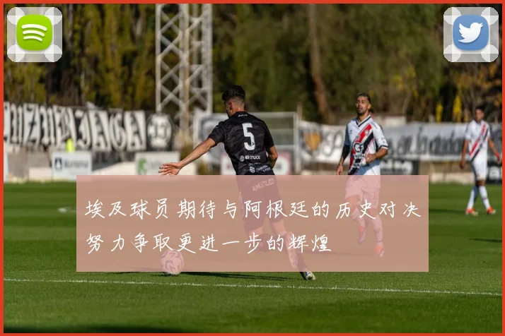 埃及球员期待与阿根廷的历史对决努力争取更进一步的辉煌