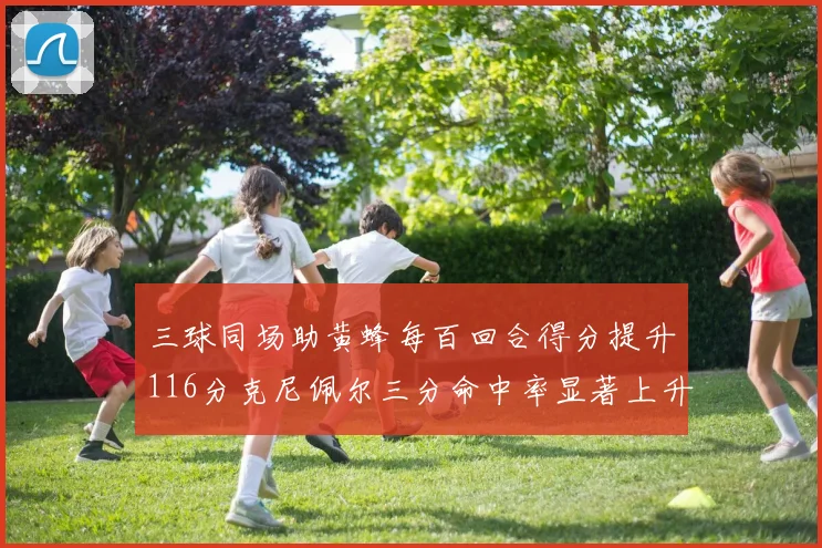 三球同场助黄蜂每百回合得分提升116分克尼佩尔三分命中率显著上升近10