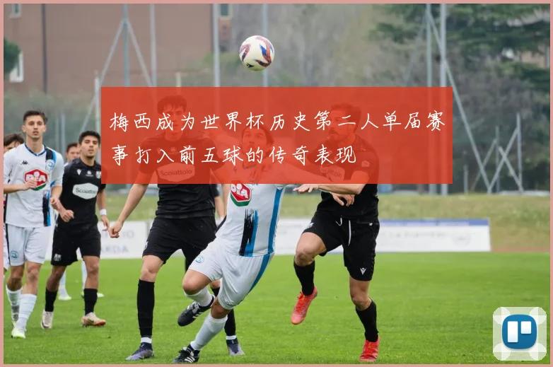 梅西成为世界杯历史第二人单届赛事打入前五球的传奇表现