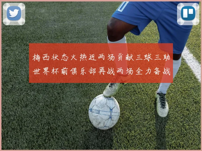 梅西状态火热近两场贡献三球三助世界杯前俱乐部再战两场全力备战大赛