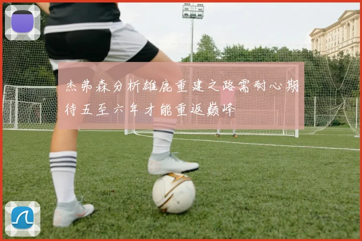 杰弗森分析雄鹿重建之路需耐心期待五至六年才能重返巅峰