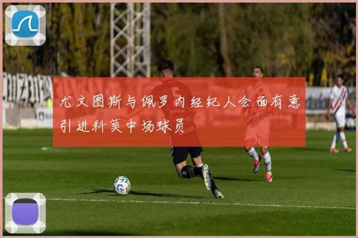 尤文图斯与佩罗内经纪人会面有意引进科莫中场球员