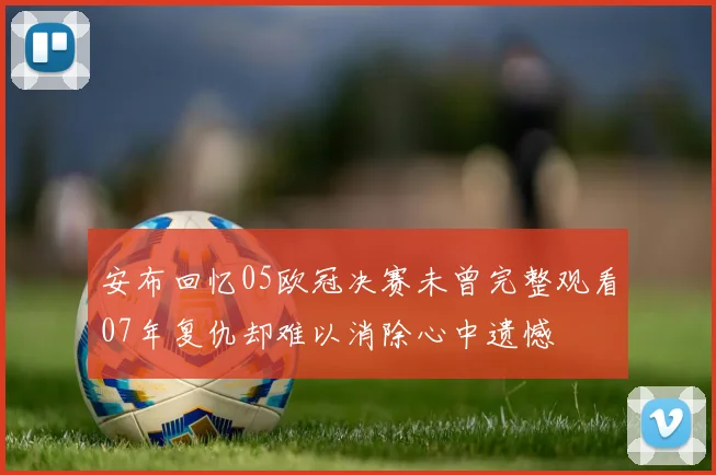 安布回忆05欧冠决赛未曾完整观看07年复仇却难以消除心中遗憾