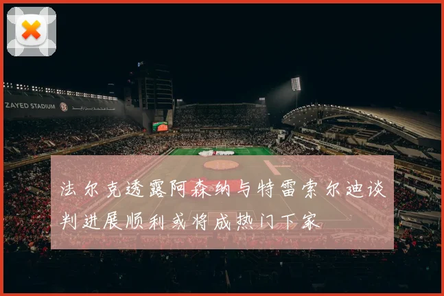 法尔克透露阿森纳与特雷索尔迪谈判进展顺利或将成热门下家