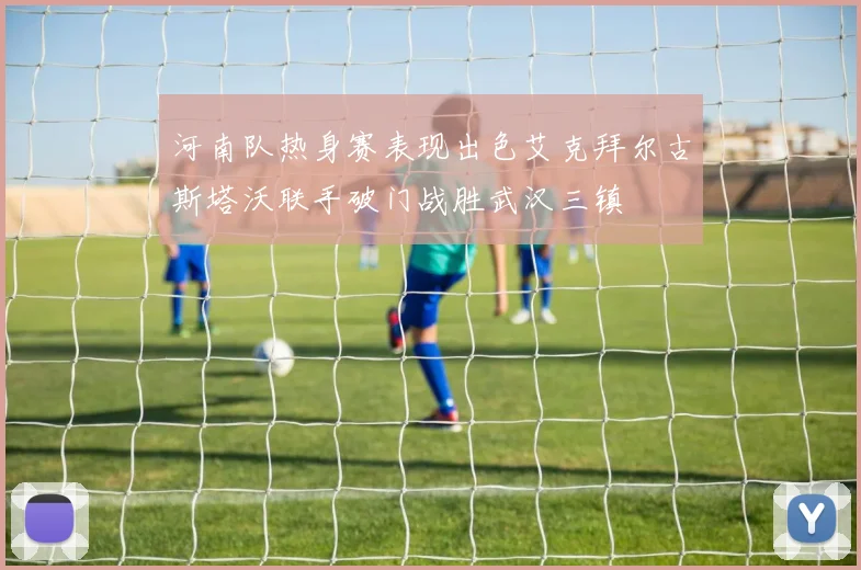 河南队热身赛表现出色艾克拜尔古斯塔沃联手破门战胜武汉三镇