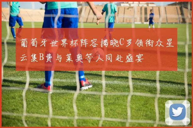 葡萄牙世界杯阵容揭晓C罗领衔众星云集B费与莱奥等人同赴盛宴