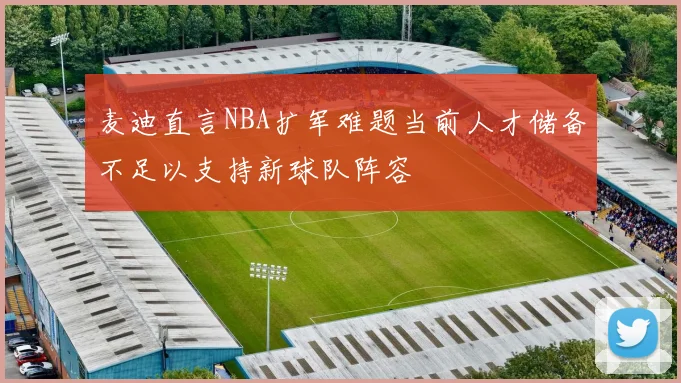 麦迪直言NBA扩军难题当前人才储备不足以支持新球队阵容