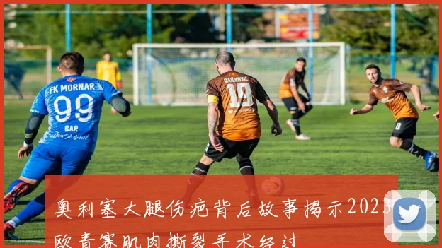 奥利塞大腿伤疤背后故事揭示2023欧青赛肌肉撕裂手术经过