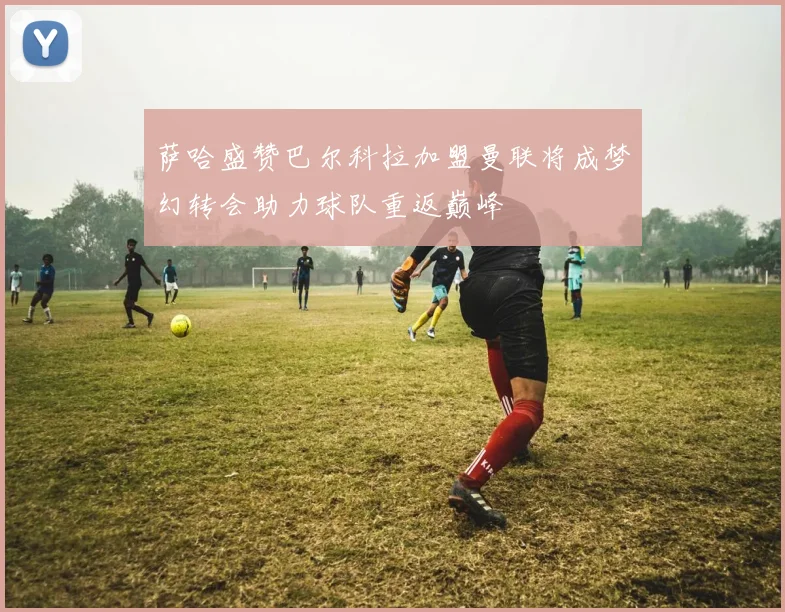 萨哈盛赞巴尔科拉加盟曼联将成梦幻转会助力球队重返巅峰
