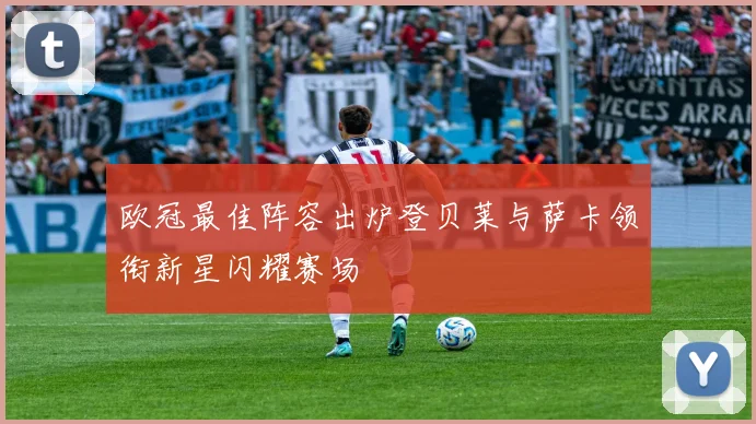 欧冠最佳阵容出炉登贝莱与萨卡领衔新星闪耀赛场