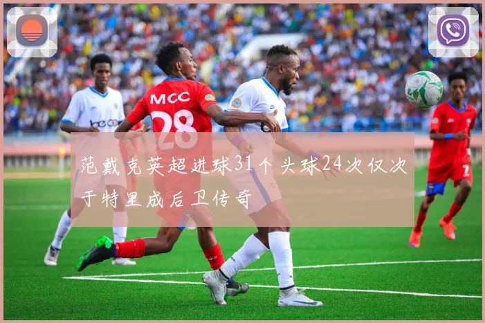 范戴克英超进球31个头球24次仅次于特里成后卫传奇