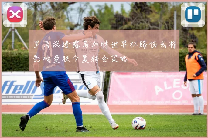 罗马诺透露乌加特世界杯膝伤或将影响曼联今夏转会策略