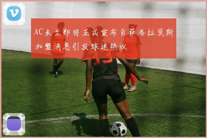 AC米兰即将正式宣布贡萨洛拉莫斯加盟消息引发球迷热议