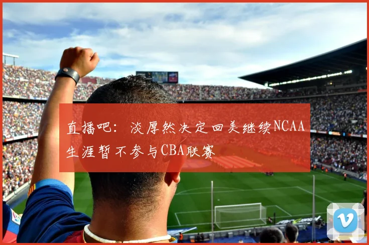 直播吧：淡厚然决定回美继续NCAA生涯暂不参与CBA联赛