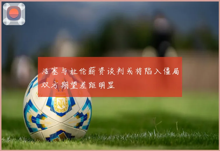 活塞与杜伦薪资谈判或将陷入僵局双方期望差距明显