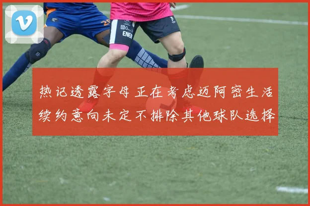 热记透露字母正在考虑迈阿密生活续约意向未定不排除其他球队选择
