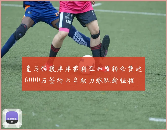 皇马强援库库雷利亚加盟转会费达6000万签约六年助力球队新征程