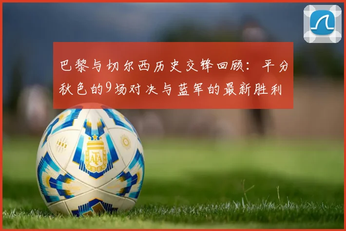 巴黎与切尔西历史交锋回顾：平分秋色的9场对决与蓝军的最新胜利