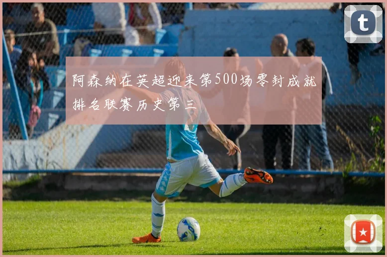 阿森纳在英超迎来第500场零封成就排名联赛历史第三