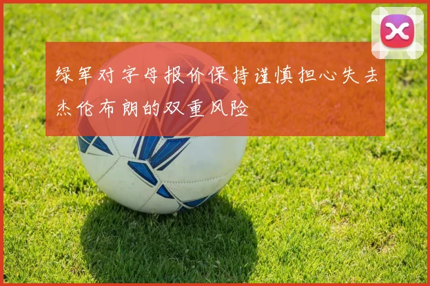 绿军对字母报价保持谨慎担心失去杰伦布朗的双重风险